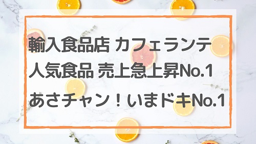 輸入食品店 カフェランテの人気輸入食品 売上急上昇No.1/あさチャンいまドキNo.1